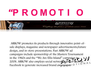 “P R O M O T I O
N ”
ARROW promotes its products through innovative point-of-
sale displays, magazine and newspaper advertisements,fixture
design, and in-store presentations. Past ARROW ad
campaigns include sponsorship of the Masters Tournament
in the 1960s and the “We Are Ellis Island” campaign in
2008. ARROW also employs social networking sites such as
Facebook to generate increased brand awareness.
 