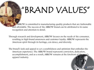 “BRAND VALUES”
ARROW is committed to manufacturing quality products that are fashionable
and affordable. The success of the ARROW brand can be attributed to its name
recognition and attention to detail.
Through research and development, ARROW focuses on the needs of the consumer,
resulting in high brand awareness and customer loyalty. ARROW represents the
American spirit through its heritage, con dence, and diversity.
The brand‟s look and appeal re ect a youthfulness and optimism that embodies the
American experience. The ARROW brand represents conviction, dedication,
accomplishment, and as a result, ARROW remains at the forefront of the men‟s
apparel industry.
 