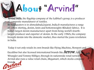 About “Arvind”
Arvind Mills, the flagship company of the Lalbhai‟s group, is a producer
of composite manufaturer of textiles.
Its headquaters is in ahmedabad,Gujarat, India.It manufactures a range
of cotton shirting, denim, knits and bottomweights (Khakis) fabrics. It is
India's largest denim manufacturer apart from being world‟s fourth-
largest producer and exporter of denim. In the early 1980s, the company
brought denim into the domestic market, thus started the jeans revolution
in India.
Today it not only retails its own brands like Flying Machine, Newport and
Excalibur but also licensed international brands like Arrow, Lee,
Wrangler and Tommy Hilfiger, through its nationwide retail network.
Arvind also runs a value retail chain, Megamart, which stocks company
brands.
 