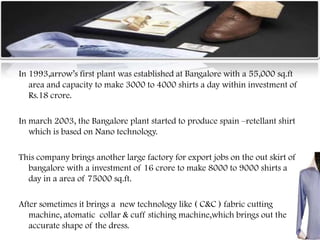 In 1993,arrow‟s first plant was established at Bangalore with a 55,000 sq.ft
area and capacity to make 3000 to 4000 shirts a day within investment of
Rs.18 crore.
In march 2003, the Bangalore plant started to produce spain –retellant shirt
which is based on Nano technology.
This company brings another large factory for export jobs on the out skirt of
bangalore with a investment of 16 crore to make 8000 to 9000 shirts a
day in a area of 75000 sq.ft.
After sometimes it brings a new technology like ( C&C ) fabric cutting
machine, atomatic collar & cuff stiching machine,which brings out the
accurate shape of the dress.
 