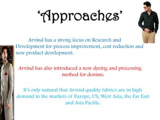 „Approaches‟
Arvind has a strong focus on Research and
Development for process improvement, cost reduction and
new product development.
Arvind has also introduced a new dyeing and processing
method for denims.
It‟s only natural that Arvind quality fabrics are in high
demand in the markets of Europe, US, West Asia, the Far East
and Asia Pacific.
 