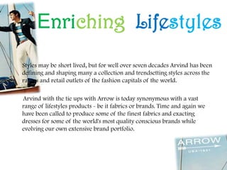 Enriching Lifestyles
Styles may be short lived, but for well over seven decades Arvind has been
defining and shaping many a collection and trendsetting styles across the
ramps and retail outlets of the fashion capitals of the world.
Arvind with the tie ups with Arrow is today synonymous with a vast
range of lifestyles products - be it fabrics or brands. Time and again we
have been called to produce some of the finest fabrics and exacting
dresses for some of the world's most quality conscious brands while
evolving our own extensive brand portfolio.
 