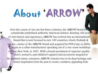 About ‘ARROW’
Over the course of not one but three centuries, the ARROW brand has
consistently symbolized authentic American fashion. Boasting 160 years
of rich history and experience, ARROW has evolved into an international
brand that is now licensed in over 100 countries. Cluett, Peabody &
Co. Inc., owner of the ARROW brand and acquired by PVH Corp. in 2004,
began as a collar manufacturer operating out of a one-room workshop
in Troy, New York, in 1851. With a broad assortment of superior-quality
men‟s, women‟s, and children‟s apparel and accessories targeted to
the updated classic consumer, ARROW remains true to its deep heritage and
draws inspiration from the past to create a modern, appealing look.
 
