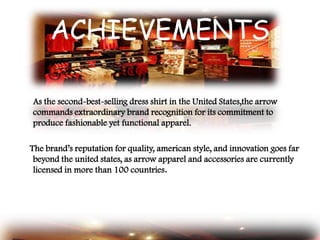 ACHIEVEMENTS
As the second-best-selling dress shirt in the United States,the arrow
commands extraordinary brand recognition for its commitment to
produce fashionable yet functional apparel.
The brand‟s reputation for quality, american style, and innovation goes far
beyond the united states, as arrow apparel and accessories are currently
licensed in more than 100 countries.
 