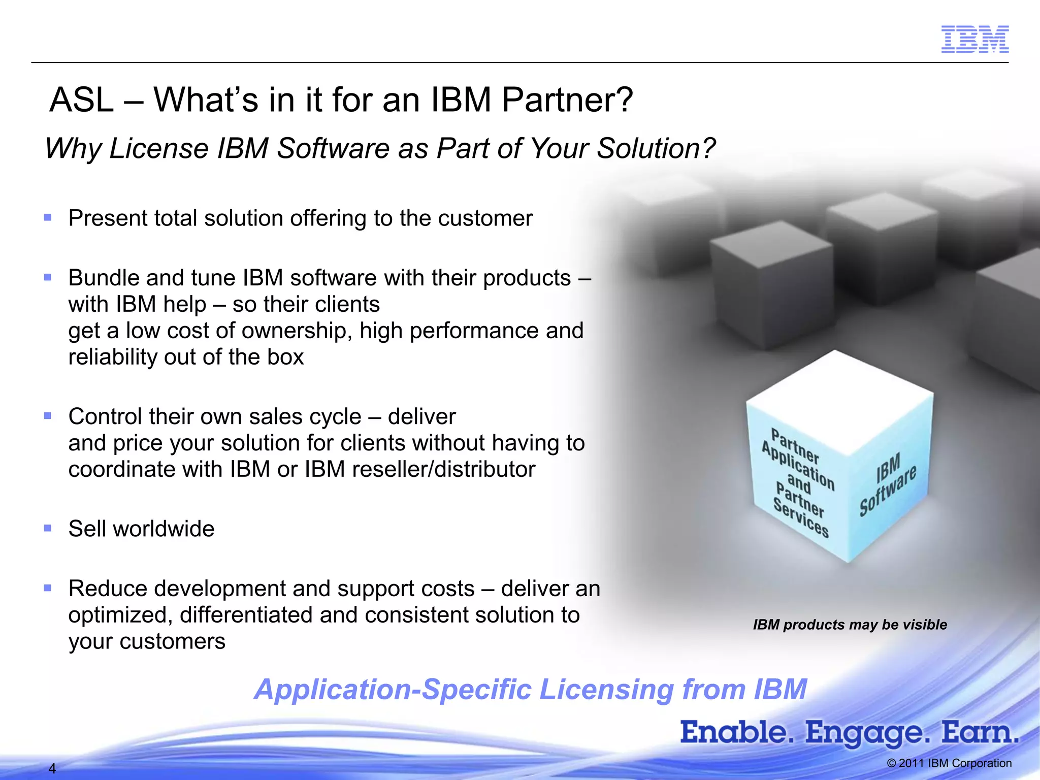 ASL – What’s in it for an IBM Partner?
Why License IBM Software as Part of Your Solution?
 Present total solution offering to the customer
 Bundle and tune IBM software with their products –
with IBM help – so their clients
get a low cost of ownership, high performance and
reliability out of the box
 Control their own sales cycle – deliver
and price your solution for clients without having to
coordinate with IBM or IBM reseller/distributor
 Sell worldwide
 Reduce development and support costs – deliver an
optimized, differentiated and consistent solution to
your customers

IBM products may be visible

Application-Specific Licensing from IBM
4

© 2011 IBM Corporation

 