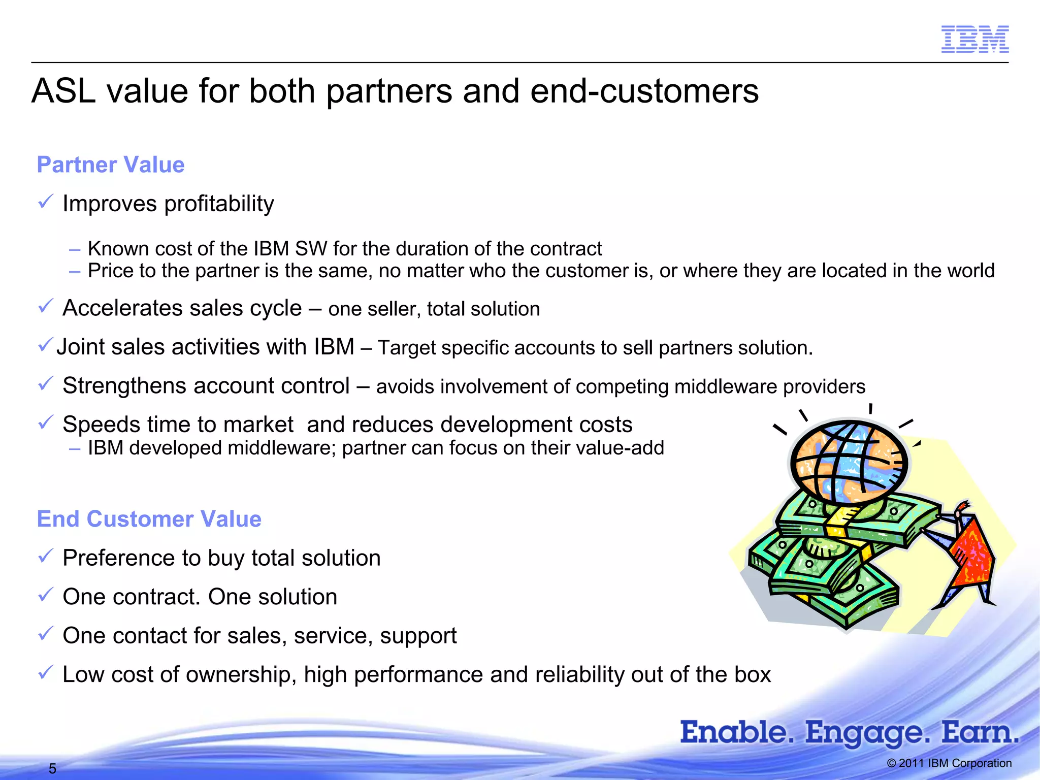 ASL value for both partners and end-customers
Partner Value
 Improves profitability
– Known cost of the IBM SW for the duration of the contract
– Price to the partner is the same, no matter who the customer is, or where they are located in the world

 Accelerates sales cycle – one seller, total solution
Joint sales activities with IBM – Target specific accounts to sell partners solution.
 Strengthens account control – avoids involvement of competing middleware providers

 Speeds time to market and reduces development costs

– IBM developed middleware; partner can focus on their value-add

End Customer Value
 Preference to buy total solution

 One contract. One solution
 One contact for sales, service, support
 Low cost of ownership, high performance and reliability out of the box

5

© 2011 IBM Corporation

 