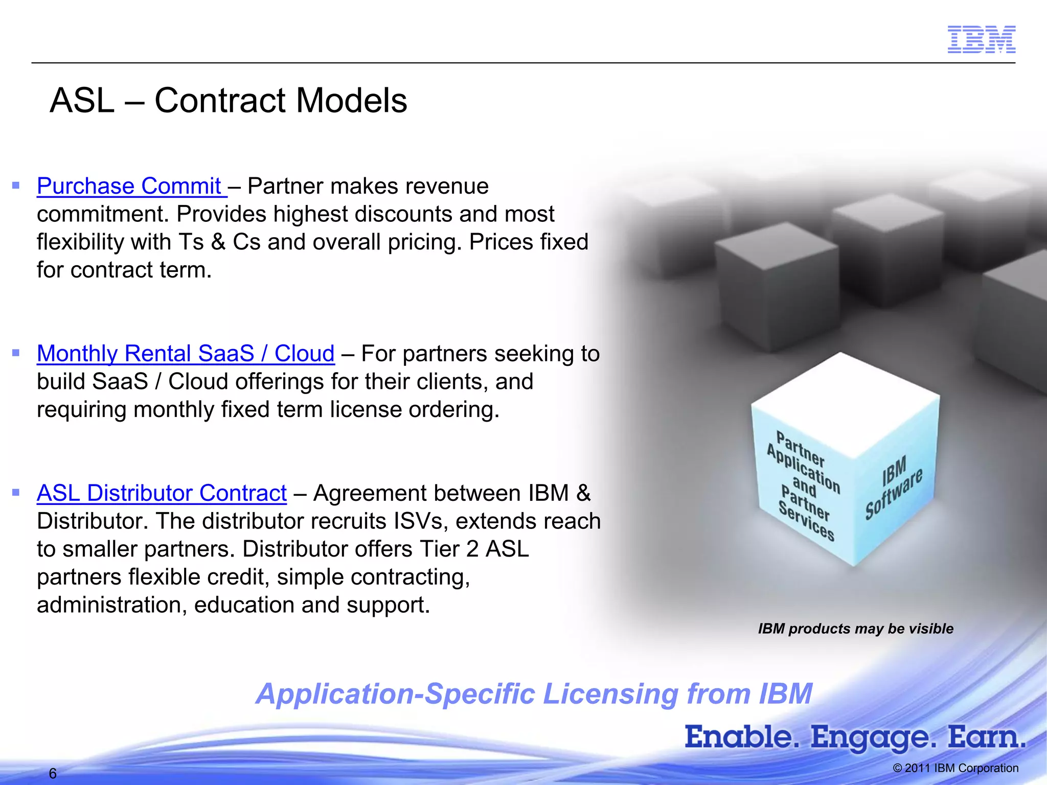 ASL – Contract Models
 Purchase Commit – Partner makes revenue
commitment. Provides highest discounts and most
flexibility with Ts & Cs and overall pricing. Prices fixed
for contract term.
 Monthly Rental SaaS / Cloud – For partners seeking to
build SaaS / Cloud offerings for their clients, and
requiring monthly fixed term license ordering.
 ASL Distributor Contract – Agreement between IBM &
Distributor. The distributor recruits ISVs, extends reach
to smaller partners. Distributor offers Tier 2 ASL
partners flexible credit, simple contracting,
administration, education and support.
IBM products may be visible

Application-Specific Licensing from IBM
6

© 2011 IBM Corporation

 