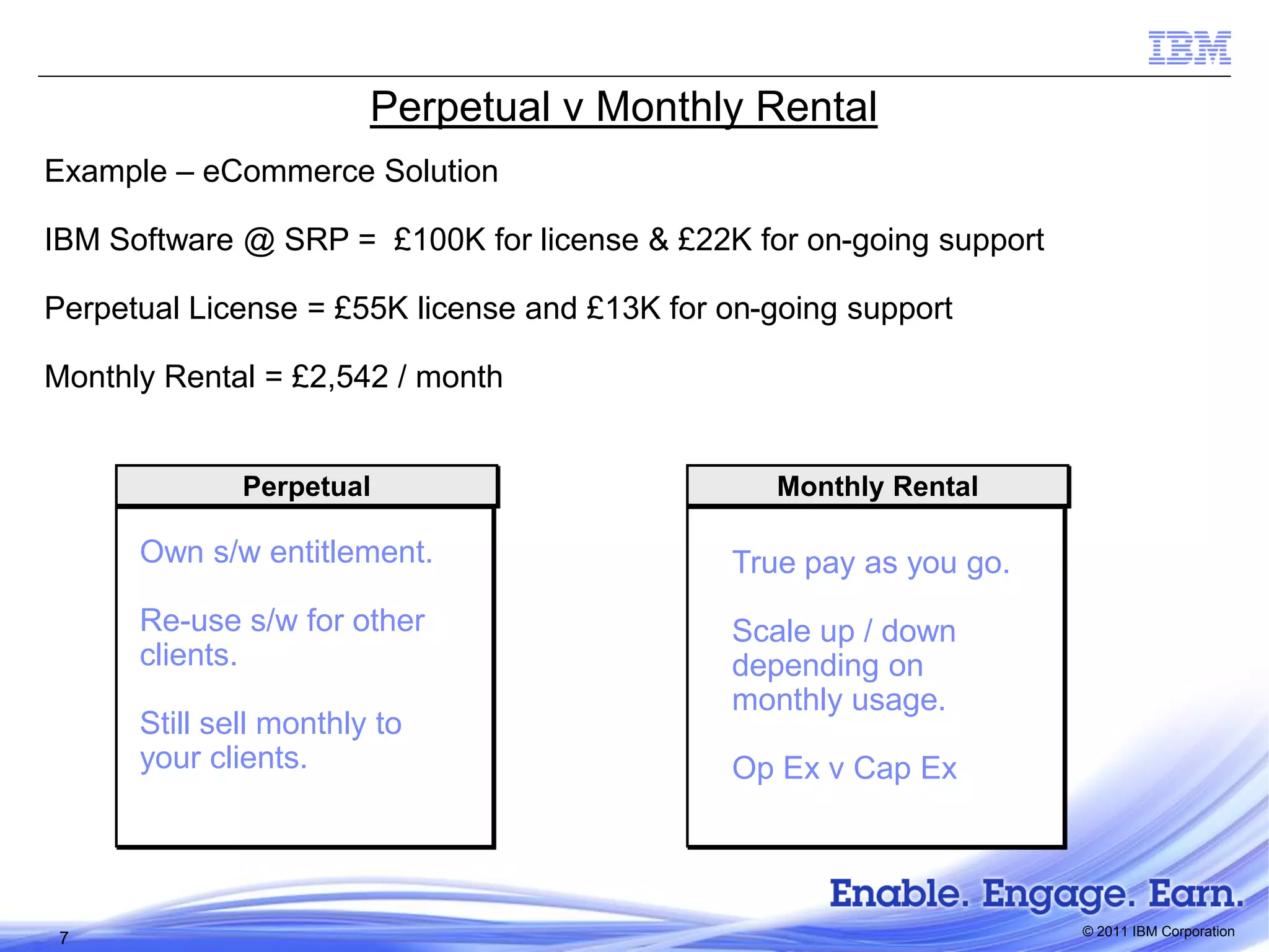 Perpetual v Monthly Rental
Example – eCommerce Solution
IBM Software @ SRP = £100K for license & £22K for on-going support
Perpetual License = £55K license and £13K for on-going support
Monthly Rental = £2,542 / month

Perpetual

Monthly Rental

Own s/w entitlement.

True pay as you go.

Re-use s/w for other
clients.

Scale up / down
depending on
monthly usage.

Still sell monthly to
your clients.

7

Op Ex v Cap Ex

© 2011 IBM Corporation

 