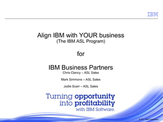 Align IBM with YOUR business
(The IBM ASL Program)

for

IBM Business Partners
Chris Clancy – ASL Sales

Mark Simmons – ASL Sales
Jodie Scarr – ASL Sales

© 2011 IBM Corporation

 