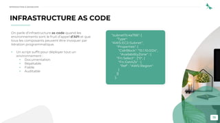 19
INFRASTRUCTURE AS CODE
On parle d’infrastructure as code quand les
environnements sont le fruit d’appel d’API et que
tous les composants peuvent être invoquer par
itération programmatique.
• Un script suffit pour déployer tout un
environnement :
• Documentation
• Répétable
• Fiable
• Auditable
"subnet11c4a766": {
"Type":
"AWS::EC2::Subnet",
"Properties": {
"CidrBlock": "10.1.10.0/24",
"AvailabilityZone" : {
"Fn::Select" : ["0", {
"Fn::GetAZs" : {
"Ref" : "AWS::Region"
}
}]
},
INTRODUCTION À DEVSECOPS
 
