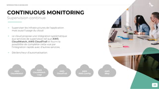 25
CONTINUOUS MONITORING
Supervision continue
• Superviser les infrastructures de l’application
mais aussi l’usage du cloud
• Le cloud propose une intégration systématique
aux services de supervision tel que AWS
CloudWatch, AWS CloudTrail et fourni la
possibilité de compléter cette vue par
l’intégration rapide avec d’autres services
• Déclencheur d’automatisation
AWS
CloudWatch
AWS
CloudWatch
Logs
AWS
CloudTrail
AWS
AWS Conﬁg
AWS
XRay
INTRODUCTION À DEVSECOPS
 