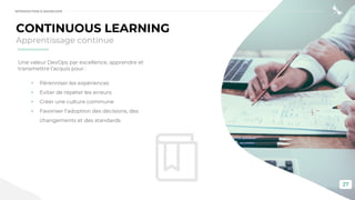 27
CONTINUOUS LEARNING
Apprentissage continue
Une valeur DevOps par excellence, apprendre et
transmettre l’acquis pour :
• Pérenniser les expériences
• Eviter de répéter les erreurs
• Créer une culture commune
• Favoriser l’adoption des décisions, des
changements et des standards
INTRODUCTION À DEVSECOPS
 
