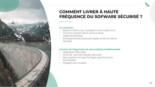 32
COMMENT LIVRER À HAUTE
FRÉQUENCE DU SOFWARE SÉCURISÉ ?
Le contexte
• Besoins clients qui changent continuellement
• Time-to-market réduit (concurrents,
règlementations)
• Emergence des pratiques agiles et de la culture
DevOps
Limites de l’approche de sécurisation traditionnelle
• Séparation des rôles
• Droit de veto de l’équipe Sécurité
• Sécurisation sur besoins figés, spécifications
formalisées
• Stopper pour auditer
 