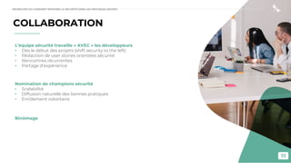33
COLLABORATION
L’équipe sécurité travaille « AVEC » les développeurs
• Dès le début des projets (shift security to the left)
• Rédaction de user stories orientées sécurité
• Rencontres récurrentes
• Partage d’expérience
Nomination de champions sécurité
• Scalabilité
• Diffusion naturelle des bonnes pratiques
• Enrôlement volontaire
Binômage
DEVSECOPS OU COMMENT INTÉGRER LA SÉCURITÉ DANS LES PRATIQUES DEVOPS
 