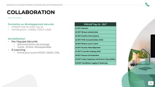 34
Formation au développement sécurisé
• OWASP Top 10, CWE Top 25
• Certifications : GWEB, CSSLP, CASE
Sensibilisation
• Par l’équipe Sécurité
• Démonstrations de piratage
• Outils : DVWA, Metasploitable
• E-Learning
• Prime pour suivre MOOC ANSSI, CNIL
COLLABORATION
DEVSECOPS OU COMMENT INTÉGRER LA SÉCURITÉ DANS LES PRATIQUES DEVOPS
 