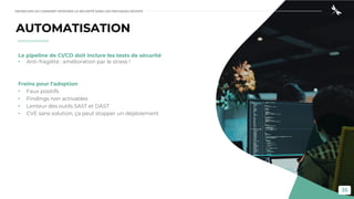 35
AUTOMATISATION
Le pipeline de CI/CD doit inclure les tests de sécurité
• Anti-fragilité : amélioration par le stress !
Freins pour l’adoption
• Faux positifs
• Findings non activables
• Lenteur des outils SAST et DAST
• CVE sans solution, ça peut stopper un déploiement
DEVSECOPS OU COMMENT INTÉGRER LA SÉCURITÉ DANS LES PRATIQUES DEVOPS
 