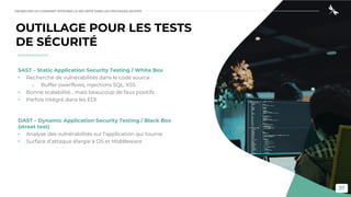 37
OUTILLAGE POUR LES TESTS
DE SÉCURITÉ
SAST – Static Application Security Testing / White Box
• Recherche de vulnérabilités dans le code source :
o Buffer owerflows, injections SQL, XSS
• Bonne scalabilité… mais beaucoup de faux positifs
• Parfois intégré dans les EDI
DAST – Dynamic Application Security Testing / Black Box
(street test)
• Analyse des vulnérabilités sur l’application qui tourne
• Surface d’attaque élargie à OS et Middleware
DEVSECOPS OU COMMENT INTÉGRER LA SÉCURITÉ DANS LES PRATIQUES DEVOPS
 