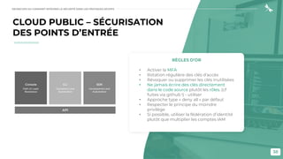 38
CLOUD PUBLIC – SÉCURISATION
DES POINTS D’ENTRÉE
RÈGLES D’OR
• Activer la MFA
• Rotation régulière des clés d'accès
• Révoquer ou supprimer les clés inutilisées
• Ne jamais écrire des clés directement
dans le code source plutôt les rôles. (cf
fuites via github !) - utiliser
• Approche type « deny all » par défaut
• Respecter le principe du moindre
privilège
• Si possible, utiliser la fédération d’identité
plutôt que multiplier les comptes IAM
DEVSECOPS OU COMMENT INTÉGRER LA SÉCURITÉ DANS LES PRATIQUES DEVOPS
 