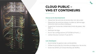 40
CLOUD PUBLIC –
VMS ET CONTENEURS
Focus sur le durcissement
• Désactiver les services et protocoles non sécurisés
• Désactiver les services réseau inutiles au démarrage :
réduction de la surface d’attaque
• Supprimer toutes les credentials (mots de passe, clés
SSH, …)
• Nettoyer les logs
• Durcir les configurations (cf CIS Benchmark,…)
• Utiliser Docker Content Trust (DCT)
Les classiques
• Automatiser la gestion des vulnérabilités
• Utiliser le principe du moindre privilège pour les accès
• Eviter les SPOFs (cf Chaos Monkey de Netflix)
 