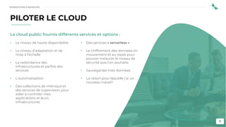 8
Le cloud public fournis différents services et options :
• Le niveau de haute disponibilité
• Le niveau d’adaptation et de
mise à l’échelle
• La redondance des
infrastructures et parfois des
services
• L’automatisation
• Des collections de métrique et
des services de supervision pour
aider à controler mes
applications et leurs
infrastructures
• Des services « serverless »
• Le chiffrement des données en
mouvement et au repos pour
pouvoir instaurer le niveau de
sécurité que l’on souhaite
• Sauvegarder mes données
• La raison pour laquelle j’ai un
nouveau travail !
PILOTER LE CLOUD
INTRODUCTION À DEVSECOPS
 