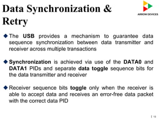 | 13
Data Synchronization &
Retry
u The USB provides a mechanism to guarantee data
sequence synchronization between data transmitter and
receiver across multiple transactions
u Synchronization is achieved via use of the DATA0 and
DATA1 PIDs and separate data toggle sequence bits for
the data transmitter and receiver
u Receiver sequence bits toggle only when the receiver is
able to accept data and receives an error-free data packet
with the correct data PID
 