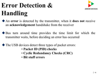 | 19
Error Detection &
Handling
u An error is detected by the transmitter, when it does not receive
an acknowledgement handshake from the receiver
u Bus turn around time provides the time limit for which the
transmitter waits, before deciding an error has occurred
u The USB devices detect three types of packet errors:
• Packet ID (PID) checks
• Cyclic Redundancy Checks (CRC)
• Bit stuff errors
 