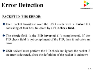 | 20
Error Detection
PACKET ID (PID) ERROR:
u Each packet broadcast over the USB starts with a Packet ID
consisting of four bits, followed by a PID check field.
u The check field is the PID inverted (1’s complement). If the
PID check field is not compliment of the PID, then it indicates an
error
u USB devices must perform the PID check and ignore the packet if
an error is detected, since the definition of the packet is unknown
 