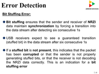 | 22
Error Detection
Bit Stuffing Error:
u Bit stuffing ensures that the sender and receiver of NRZI
data maintain synchronization by forcing a transition into
the data stream after detecting six consecutive 1s
u USB receivers expect to see a guaranteed transition
(stuffed bit) in the data stream after six consecutive 1s
u If a stuffed bit is not present, this indicates that the packet
has been corrupted or that the sender is not properly
generating stuffed bits, or that the receiver is not decoding
the NRZI data correctly. This is an indication for a bit
stuffing error
 