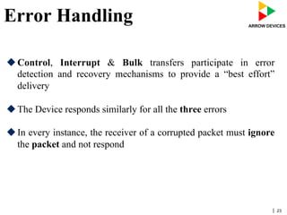 | 23
Error Handling
u Control, Interrupt & Bulk transfers participate in error
detection and recovery mechanisms to provide a “best effort”
delivery
u The Device responds similarly for all the three errors
u In every instance, the receiver of a corrupted packet must ignore
the packet and not respond
 