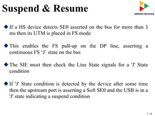 | 24
Suspend & Resume
u If a HS device detects SE0 asserted on the bus for more than 3
ms then its UTM is placed in FS mode
u This enables the FS pull-up on the DP line, asserting a
continuous FS ‘J’ state on the bus
u The SIE must then check the Line State signals for a 'J' State
condition
u If 'J' State condition is detected by the device after some time
then the upstream port is asserting a Soft SE0 and the USB is in a
'J' state indicating a suspend condition
 
