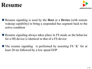 | 26
Resume
u Resume signaling is used by the Host or a Device (with remote
wakeup capability) to bring a suspended bus segment back to the
active condition
u Resume signaling always takes place in FS mode so the behavior
for a HS device is identical to that of a FS device
u The resume signaling is performed by asserting FS ‘K’ for at
least 20 ms followed by a low speed EOP
 