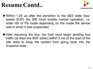 | 27
ResumeContd..
u Within 1.25 us after the transition to the SE0 state (low-
speed EOP) the SIE must enable normal operation, i.e.
enter HS or FS mode depending on the mode the device
was in when it was suspended
u After resuming the bus, the host must begin sending bus
traffic (at least the SOF token) within 3 ms of the start of the
idle state to keep the system from going back into the
Suspend state
 