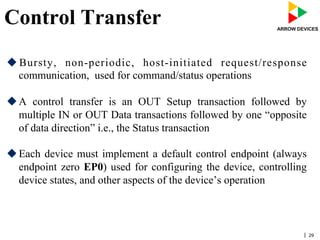 | 29
Control Transfer
u Bursty, non-periodic, host-initiated request/response
communication, used for command/status operations
u A control transfer is an OUT Setup transaction followed by
multiple IN or OUT Data transactions followed by one “opposite
of data direction” i.e., the Status transaction
u Each device must implement a default control endpoint (always
endpoint zero EP0) used for configuring the device, controlling
device states, and other aspects of the device’s operation
 