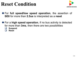 | 8
Reset Condition
u For full speed/low speed operation, the assertion of
SE0 for more than 2.5us is interpreted as a reset
u For a high speed operation, if no bus activity is detected
for more than 3ms, then there are two possibilities
q  Suspend
q  Reset
 