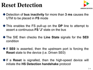 | 9
Reset Detection
u Detection of bus inactivity for more than 3 ms causes the
UTM to be placed in FS mode
u This enables the FS pull-up on the DP line to attempt to
assert a continuous FS 'J' state on the bus
u The SIE then checks the Line State signals for the SE0
condition
u If SE0 is asserted, then the upstream port is forcing the
Reset state to the device (i.e. Driven SE0)
u If a Reset is signalled, then the high-speed device will
initiate the HS Detection handshake protocol
 