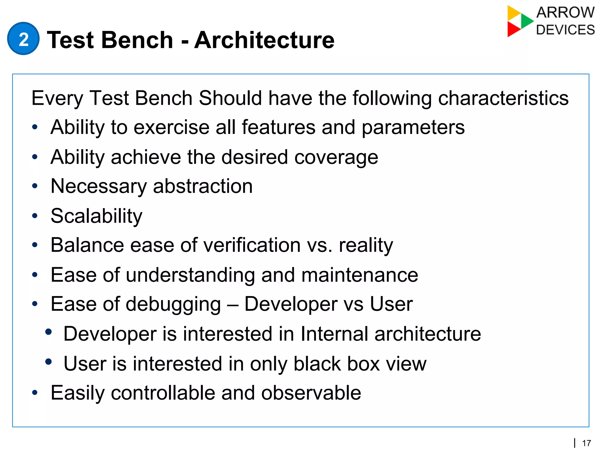 | 17
Every Test Bench Should have the following characteristics
•  Ability to exercise all features and parameters
•  Ability achieve the desired coverage
•  Necessary abstraction
•  Scalability
•  Balance ease of verification vs. reality
•  Ease of understanding and maintenance
•  Ease of debugging – Developer vs User
•  Developer is interested in Internal architecture
•  User is interested in only black box view
•  Easily controllable and observable
Test Bench - Architecture2
 