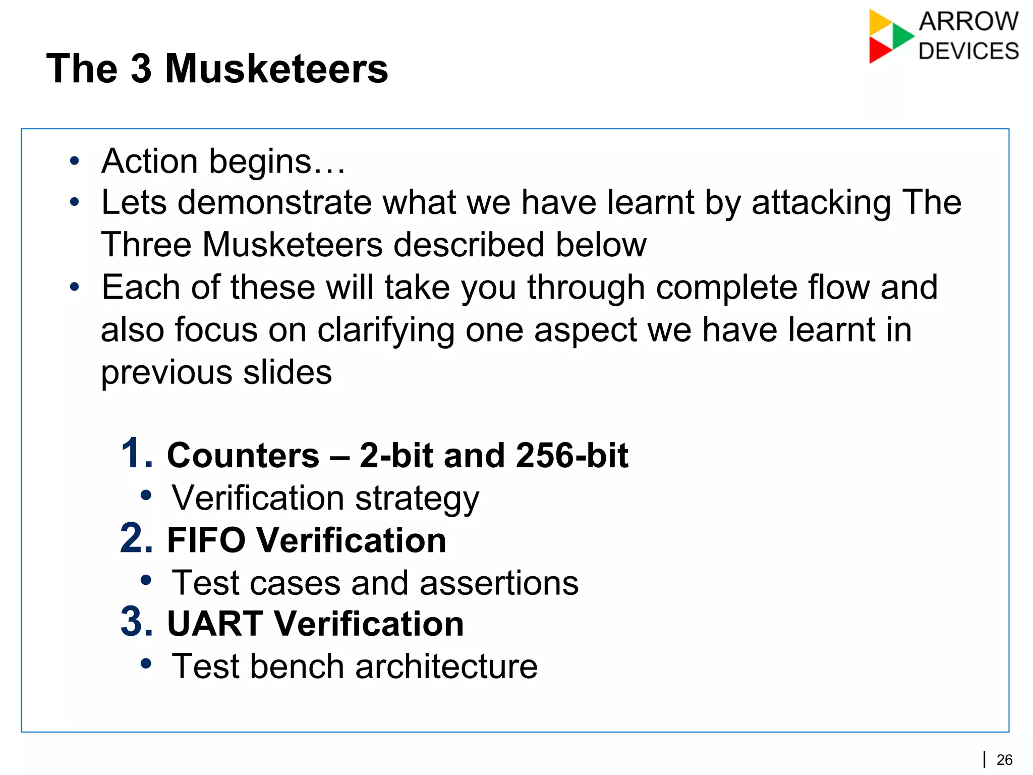 | 26
•  Action begins…
•  Lets demonstrate what we have learnt by attacking The
Three Musketeers described below
•  Each of these will take you through complete flow and
also focus on clarifying one aspect we have learnt in
previous slides
1.  Counters – 2-bit and 256-bit
•  Verification strategy
2.  FIFO Verification
•  Test cases and assertions
3.  UART Verification
•  Test bench architecture
The 3 Musketeers
 