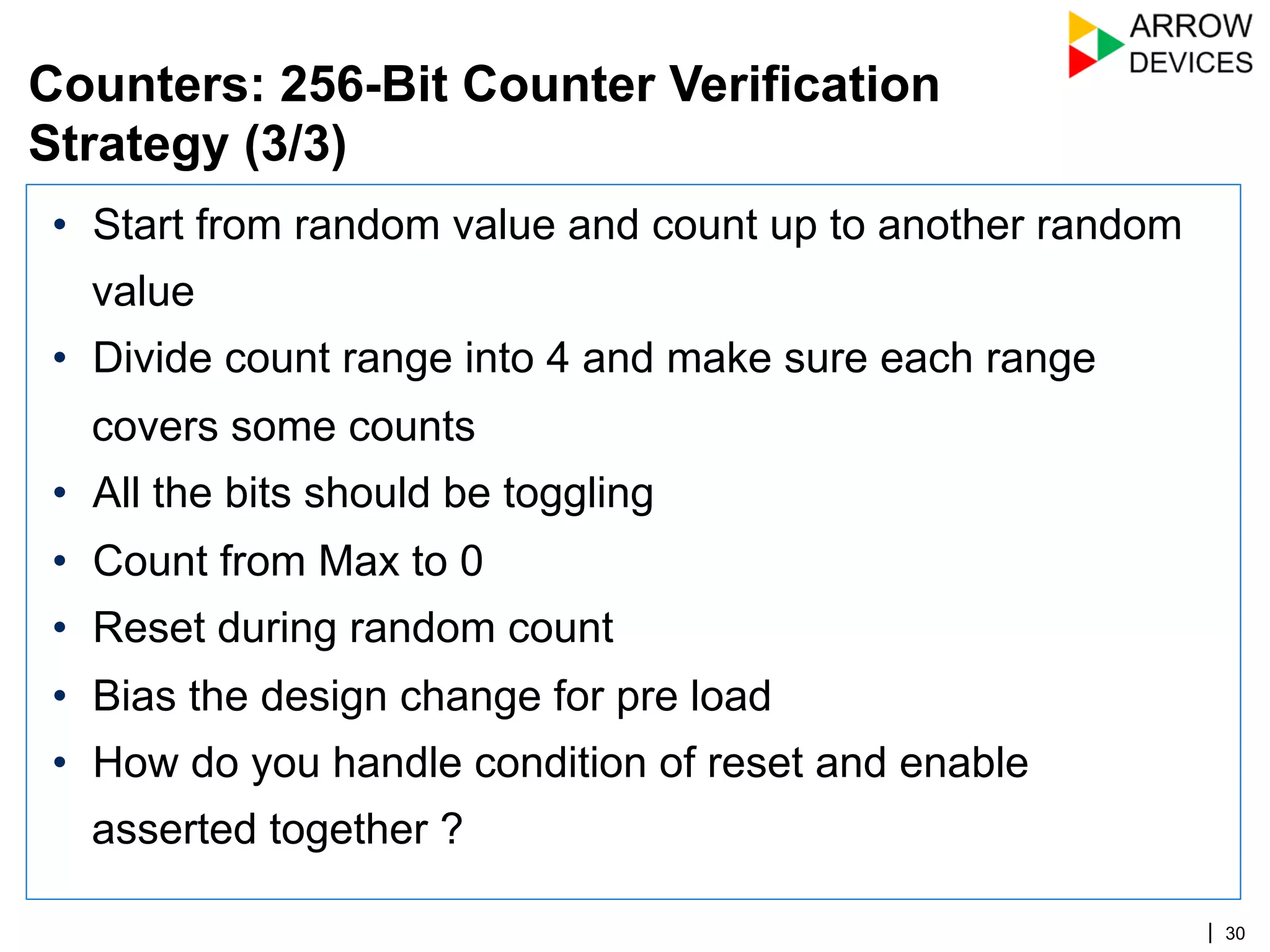 | 30
•  Start from random value and count up to another random
value
•  Divide count range into 4 and make sure each range
covers some counts
•  All the bits should be toggling
•  Count from Max to 0
•  Reset during random count
•  Bias the design change for pre load
•  How do you handle condition of reset and enable
asserted together ?
Counters: 256-Bit Counter Verification
Strategy (3/3)
 