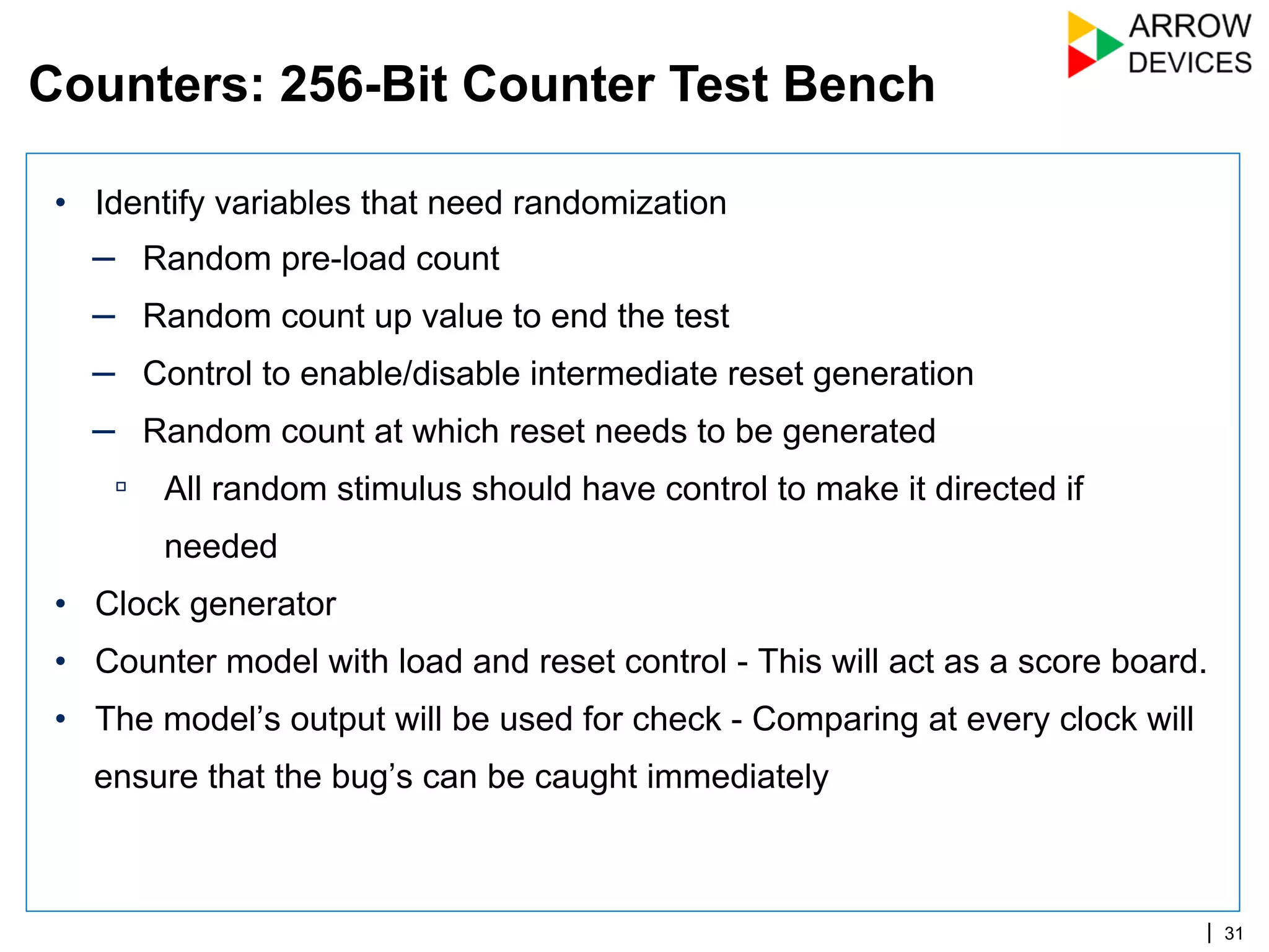 | 31
•  Identify variables that need randomization
–  Random pre-load count
–  Random count up value to end the test
–  Control to enable/disable intermediate reset generation
–  Random count at which reset needs to be generated
▫  All random stimulus should have control to make it directed if
needed
•  Clock generator
•  Counter model with load and reset control - This will act as a score board.
•  The model’s output will be used for check - Comparing at every clock will
ensure that the bug’s can be caught immediately
Counters: 256-Bit Counter Test Bench
 