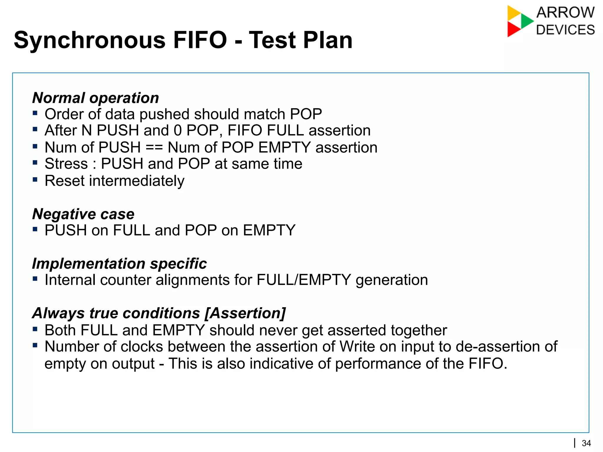 | 34
Normal operation
▪  Order of data pushed should match POP
▪  After N PUSH and 0 POP, FIFO FULL assertion
▪  Num of PUSH == Num of POP EMPTY assertion
▪  Stress : PUSH and POP at same time
▪  Reset intermediately
Negative case
▪  PUSH on FULL and POP on EMPTY
Implementation specific
▪  Internal counter alignments for FULL/EMPTY generation
Always true conditions [Assertion]
▪  Both FULL and EMPTY should never get asserted together
▪  Number of clocks between the assertion of Write on input to de-assertion of
empty on output - This is also indicative of performance of the FIFO.
Synchronous FIFO - Test Plan
 