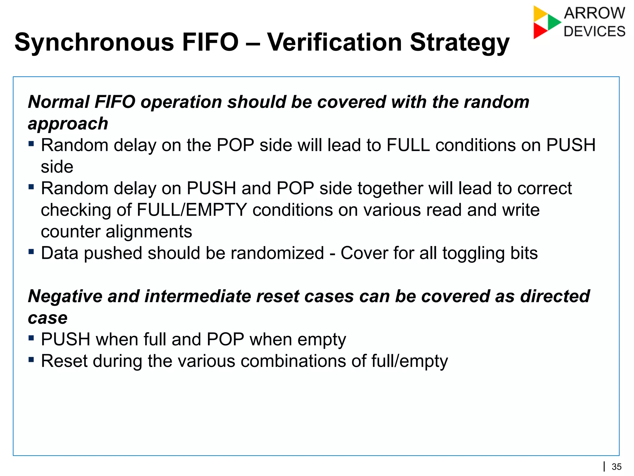 | 35
Normal FIFO operation should be covered with the random
approach
▪ Random delay on the POP side will lead to FULL conditions on PUSH
side
▪ Random delay on PUSH and POP side together will lead to correct
checking of FULL/EMPTY conditions on various read and write
counter alignments
▪ Data pushed should be randomized - Cover for all toggling bits
Negative and intermediate reset cases can be covered as directed
case
▪ PUSH when full and POP when empty
▪ Reset during the various combinations of full/empty
Synchronous FIFO – Verification Strategy
 