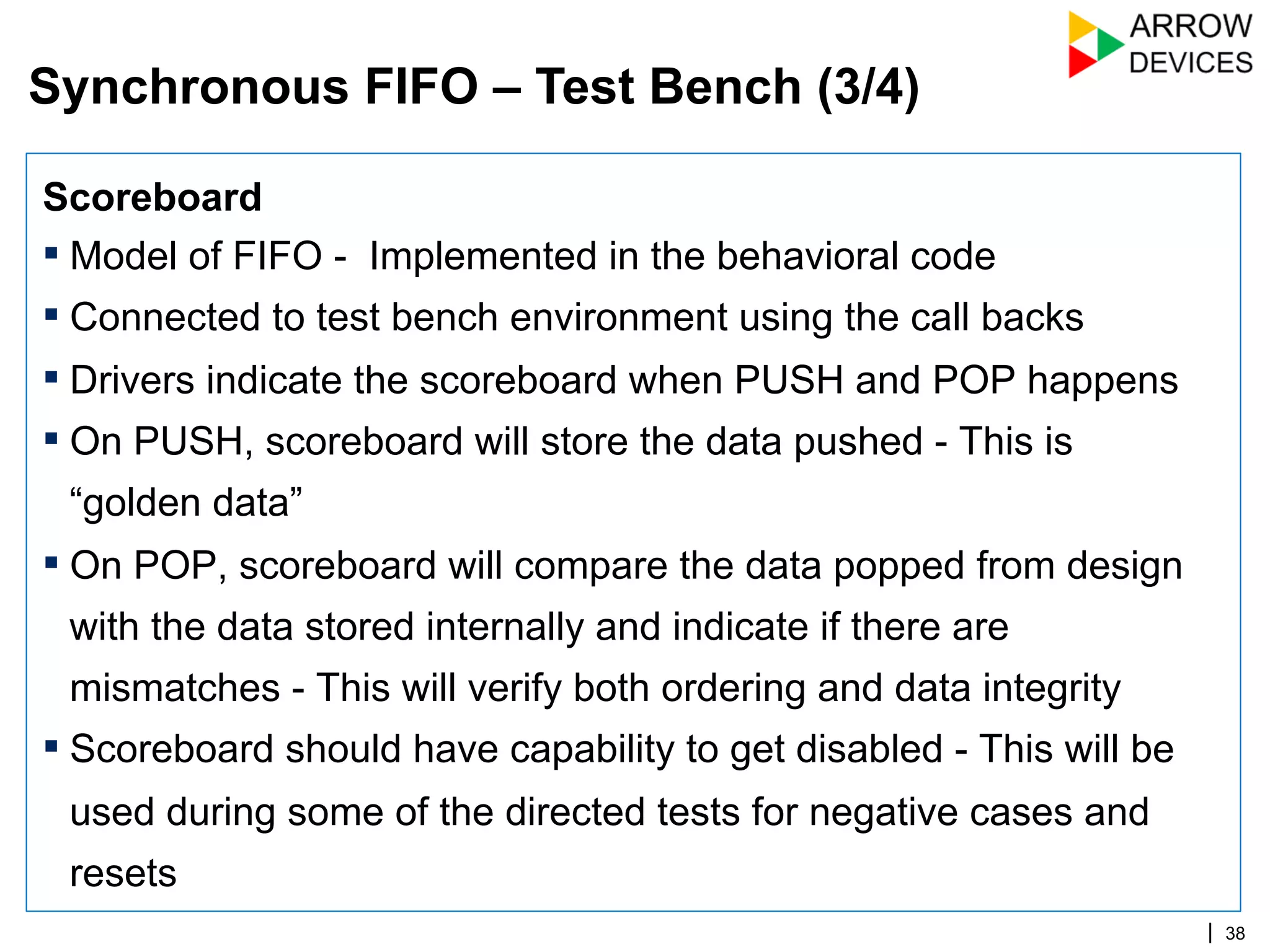 | 38
Scoreboard
▪ Model of FIFO - Implemented in the behavioral code
▪ Connected to test bench environment using the call backs
▪ Drivers indicate the scoreboard when PUSH and POP happens
▪ On PUSH, scoreboard will store the data pushed - This is
“golden data”
▪ On POP, scoreboard will compare the data popped from design
with the data stored internally and indicate if there are
mismatches - This will verify both ordering and data integrity
▪ Scoreboard should have capability to get disabled - This will be
used during some of the directed tests for negative cases and
resets
Synchronous FIFO – Test Bench (3/4)
 