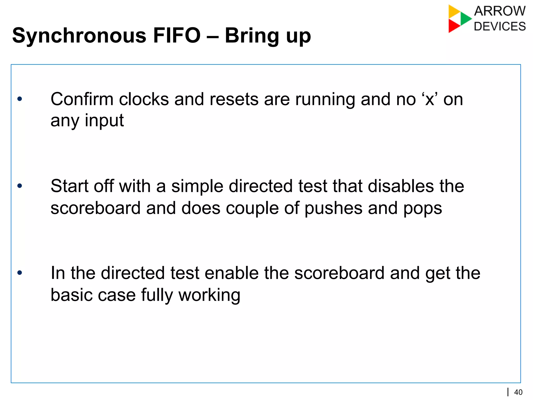| 40
•  Confirm clocks and resets are running and no ‘x’ on
any input
•  Start off with a simple directed test that disables the
scoreboard and does couple of pushes and pops
•  In the directed test enable the scoreboard and get the
basic case fully working
Synchronous FIFO – Bring up
 