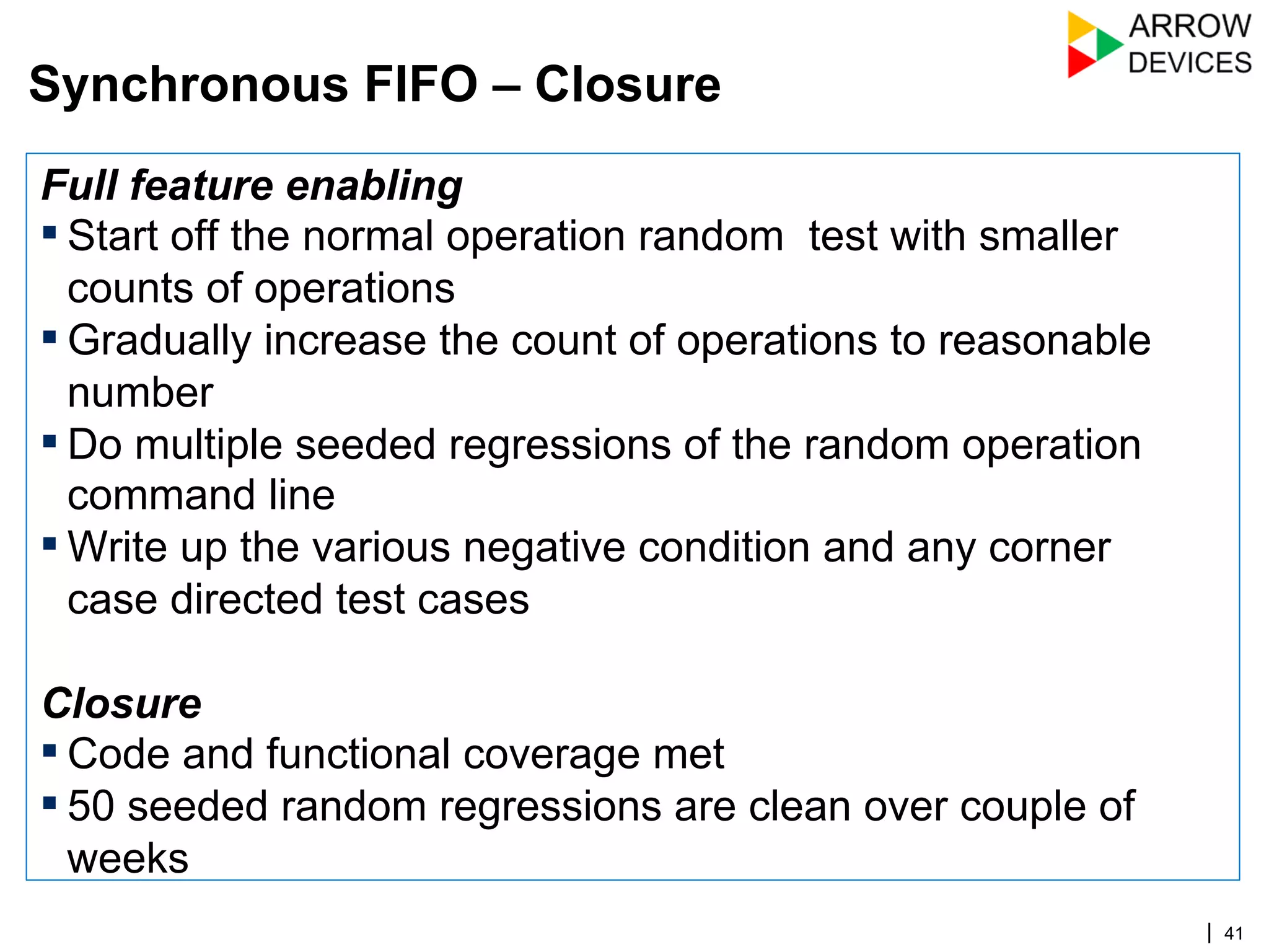 | 41
Full feature enabling
▪ Start off the normal operation random test with smaller
counts of operations
▪ Gradually increase the count of operations to reasonable
number
▪ Do multiple seeded regressions of the random operation
command line
▪ Write up the various negative condition and any corner
case directed test cases
Closure
▪ Code and functional coverage met
▪ 50 seeded random regressions are clean over couple of
weeks
Synchronous FIFO – Closure
 
