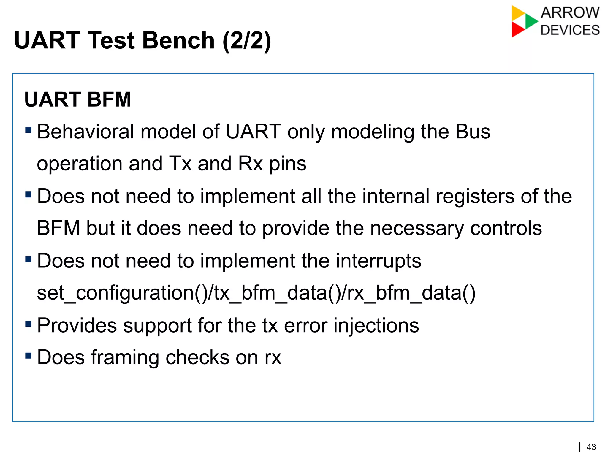| 43
UART BFM
▪ Behavioral model of UART only modeling the Bus
operation and Tx and Rx pins
▪ Does not need to implement all the internal registers of the
BFM but it does need to provide the necessary controls
▪ Does not need to implement the interrupts
set_configuration()/tx_bfm_data()/rx_bfm_data()
▪ Provides support for the tx error injections
▪ Does framing checks on rx
UART Test Bench (2/2)
 