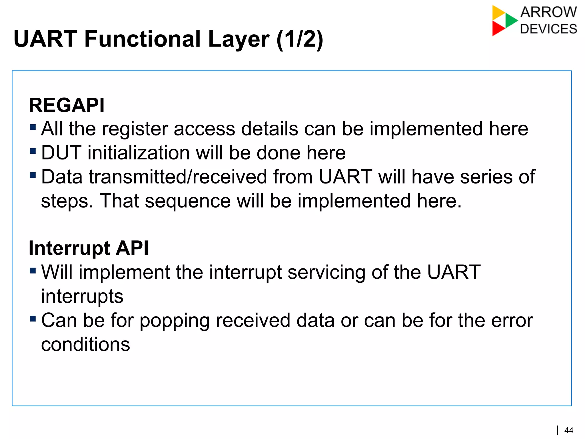 | 44
REGAPI
▪ All the register access details can be implemented here
▪ DUT initialization will be done here
▪ Data transmitted/received from UART will have series of
steps. That sequence will be implemented here.
Interrupt API
▪ Will implement the interrupt servicing of the UART
interrupts
▪ Can be for popping received data or can be for the error
conditions
UART Functional Layer (1/2)
 