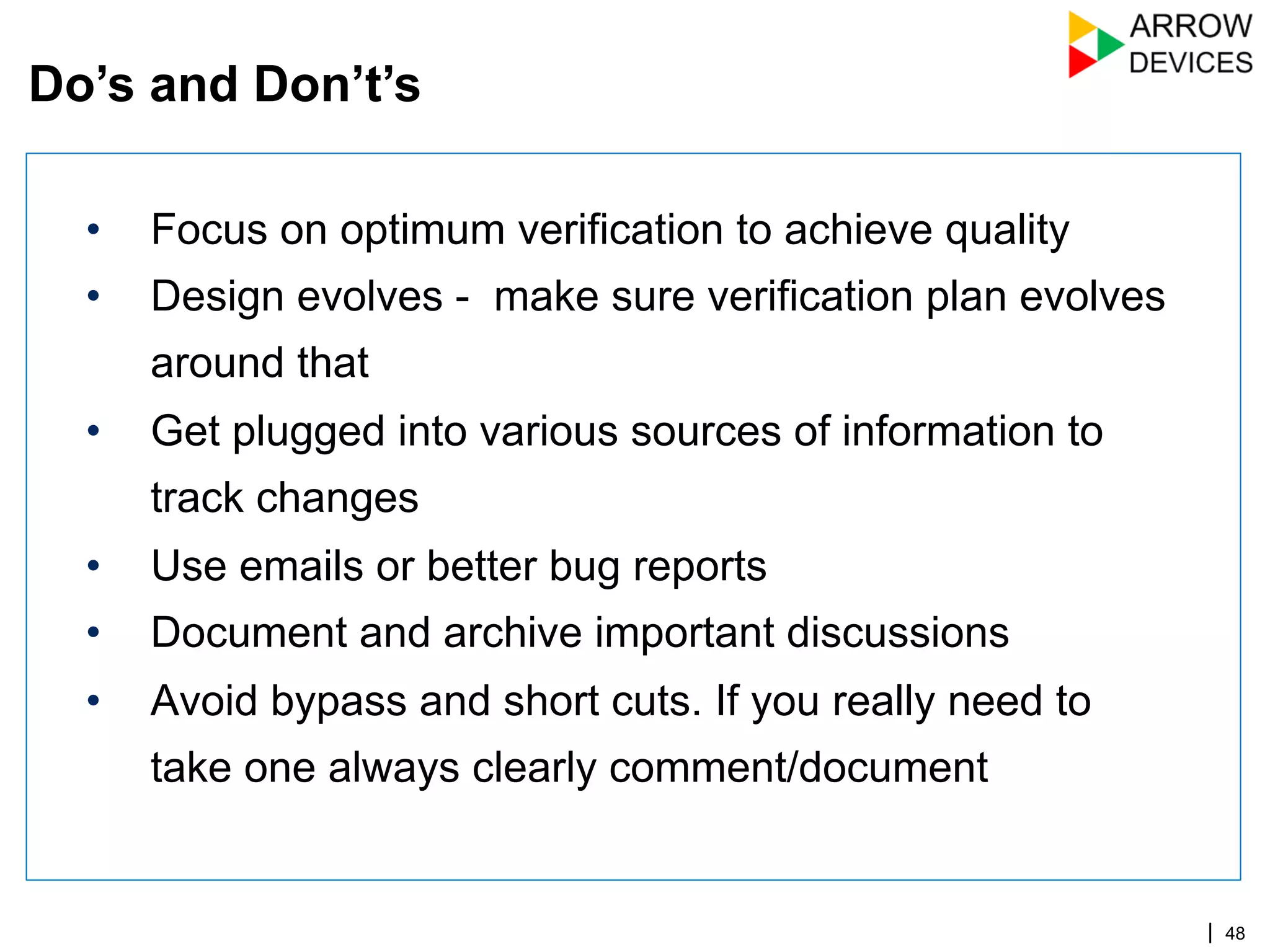 | 48
•  Focus on optimum verification to achieve quality
•  Design evolves - make sure verification plan evolves
around that
•  Get plugged into various sources of information to
track changes
•  Use emails or better bug reports
•  Document and archive important discussions
•  Avoid bypass and short cuts. If you really need to
take one always clearly comment/document
Do’s and Don’t’s
 