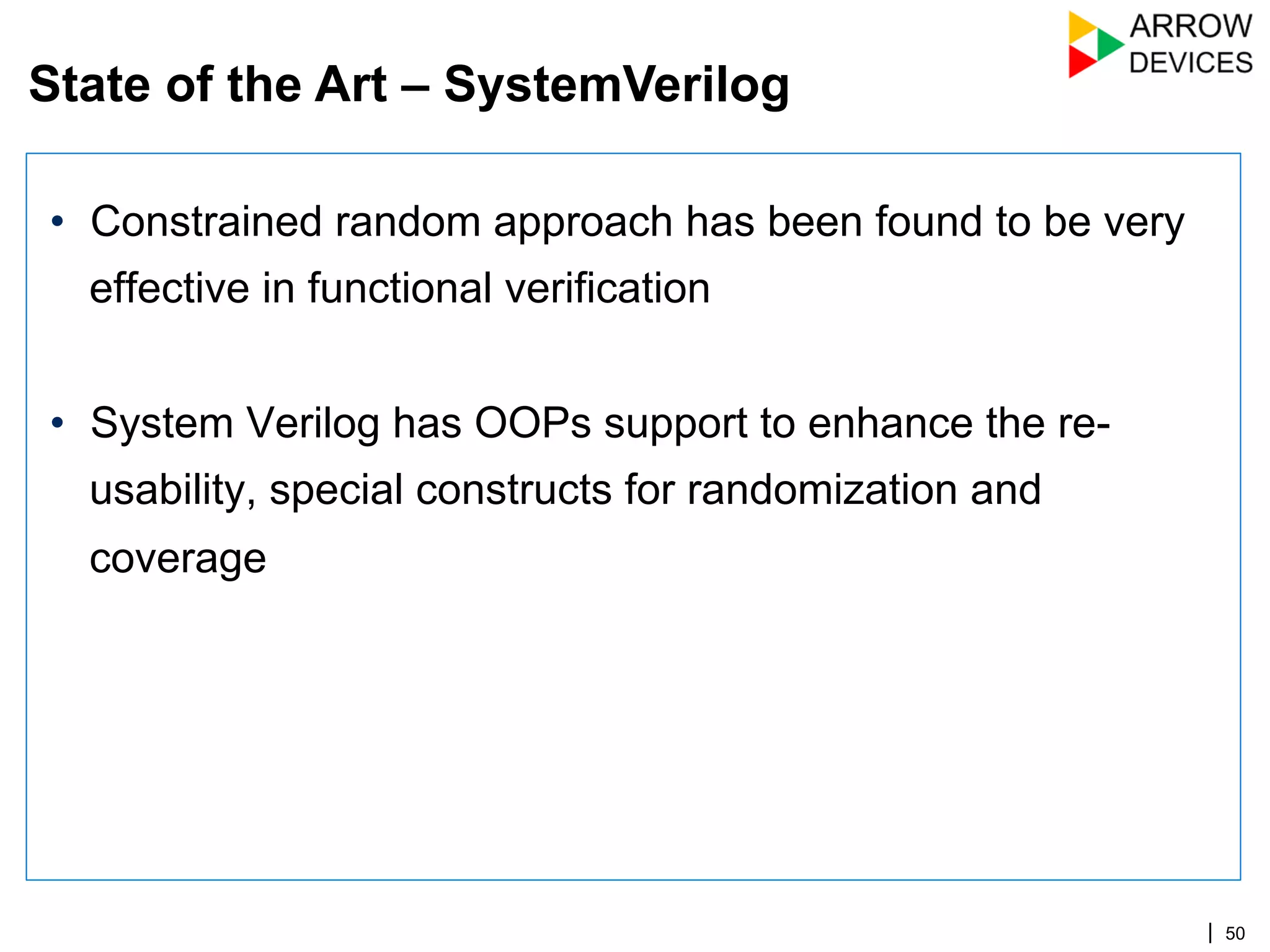 | 50
•  Constrained random approach has been found to be very
effective in functional verification
•  System Verilog has OOPs support to enhance the re-
usability, special constructs for randomization and
coverage
State of the Art – SystemVerilog
 