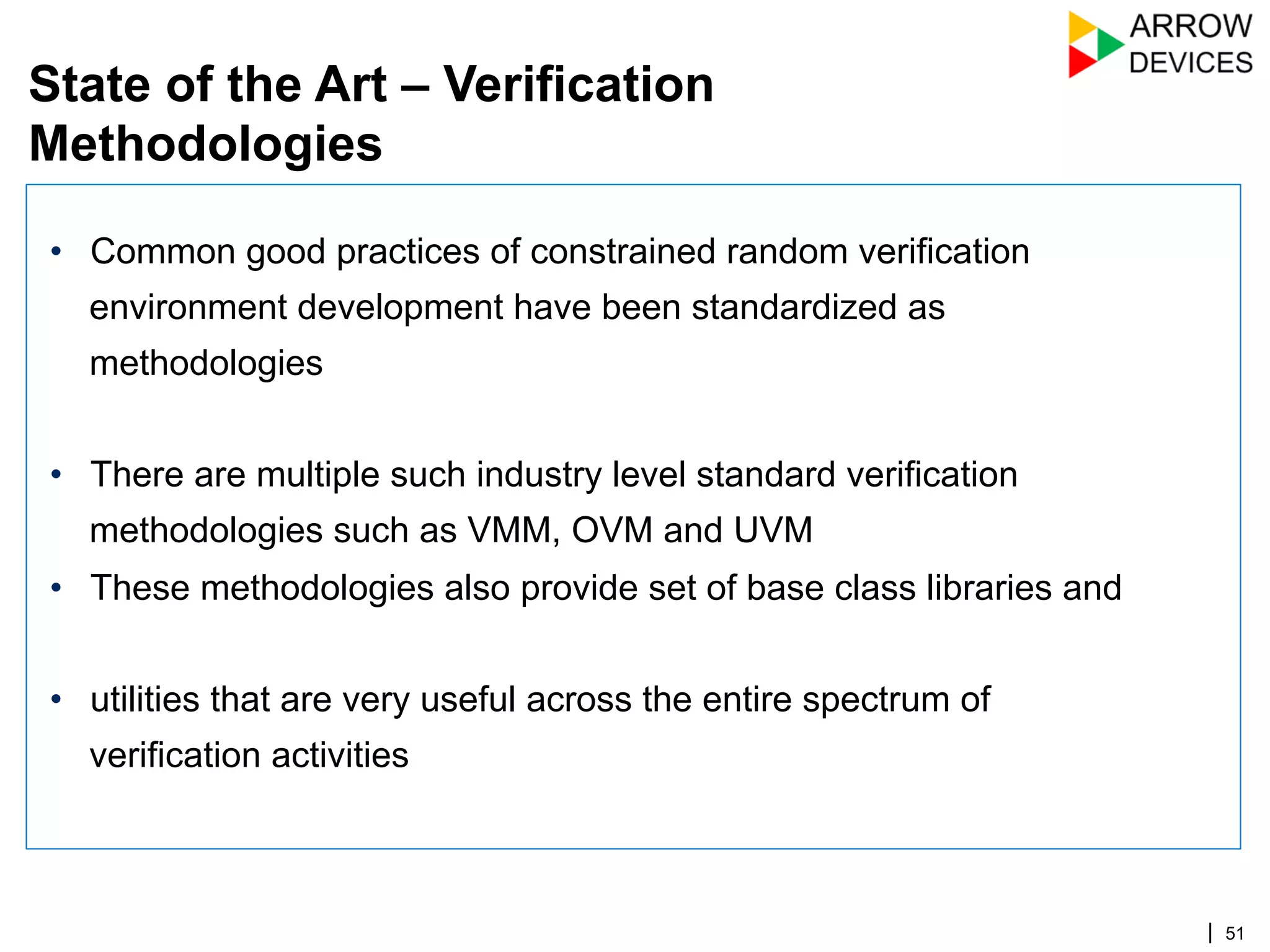 | 51
•  Common good practices of constrained random verification
environment development have been standardized as
methodologies
•  There are multiple such industry level standard verification
methodologies such as VMM, OVM and UVM
•  These methodologies also provide set of base class libraries and
•  utilities that are very useful across the entire spectrum of
verification activities
State of the Art – Verification
Methodologies
 
