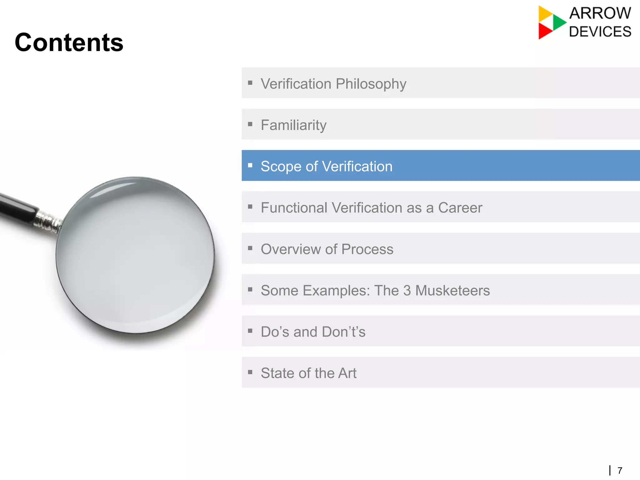 | 7
Contents
▪  Verification Philosophy
▪  Familiarity
▪  Scope of Verification
▪  Functional Verification as a Career
▪  Overview of Process
▪  Some Examples: The 3 Musketeers
▪  Do’s and Don’t’s
▪  State of the Art
 